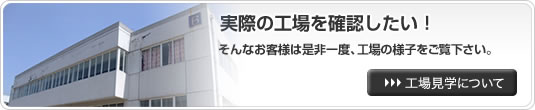 実際の工場を確認したい！そんなお客様は是非一度、工場の様子をご覧下さい。工場見学について